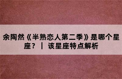 余陶然《半熟恋人第二季》是哪个星座？｜ 该星座特点解析